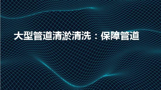 大型管道清淤清洗：保障管道暢通，提升設(shè)備壽命